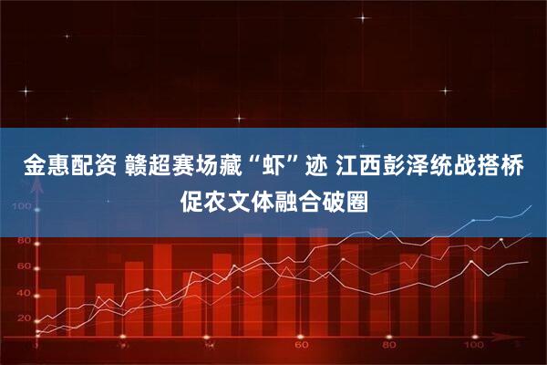 金惠配资 赣超赛场藏“虾”迹 江西彭泽统战搭桥促农文体融合破圈