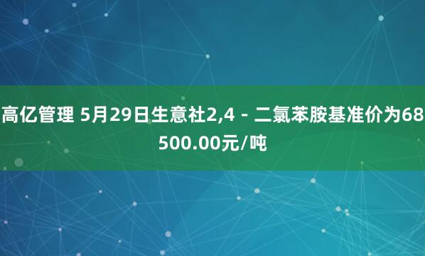 高亿管理 5月29日生意社2,4－二氯苯胺基准价为68500.00元/吨