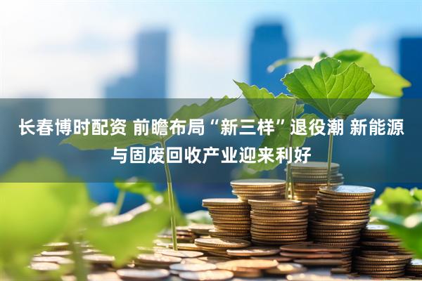 长春博时配资 前瞻布局“新三样”退役潮 新能源与固废回收产业迎来利好