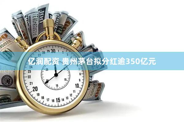 亿润配资 贵州茅台拟分红逾350亿元
