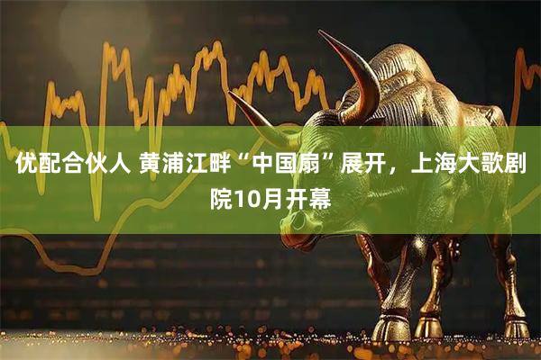 优配合伙人 黄浦江畔“中国扇”展开，上海大歌剧院10月开幕