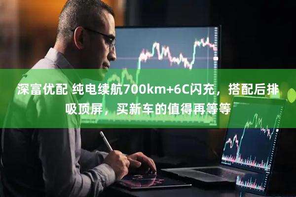 深富优配 纯电续航700km+6C闪充，搭配后排吸顶屏，买新车的值得再等等
