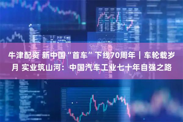 牛津配资 新中国“首车”下线70周年｜车轮载岁月 实业筑山河：中国汽车工业七十年自强之路