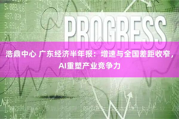 浩鼎中心 广东经济半年报：增速与全国差距收窄，AI重塑产业竞争力