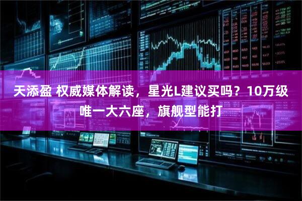 天添盈 权威媒体解读，星光L建议买吗？10万级唯一大六座，旗舰型能打