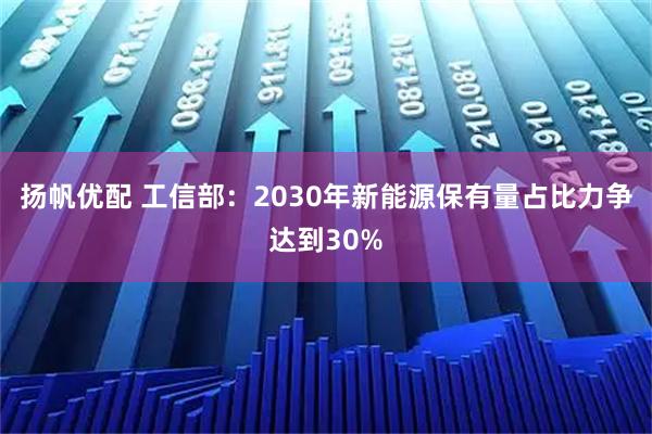 扬帆优配 工信部：2030年新能源保有量占比力争达到30%