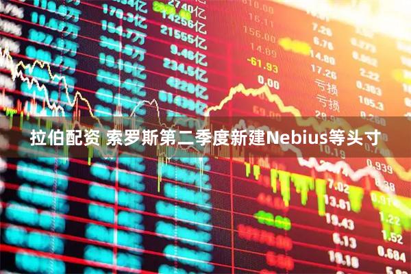 拉伯配资 索罗斯第二季度新建Nebius等头寸